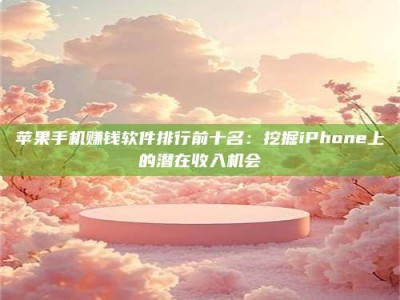 临清苹果手机赚钱软件排行前十名：挖掘iPhone上的潜在收入机会